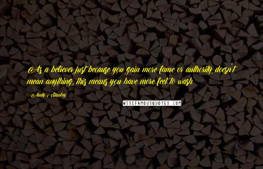 Andy Stanley Quotes: As a believer just because you gain more fame or authority doesn't mean anything, this means you have more feet to wash