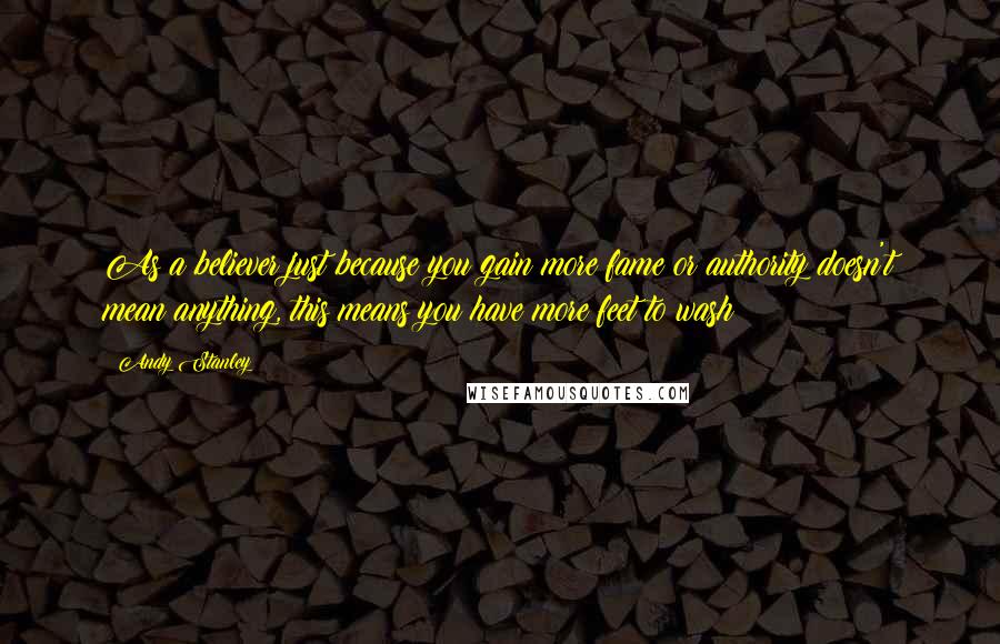 Andy Stanley Quotes: As a believer just because you gain more fame or authority doesn't mean anything, this means you have more feet to wash