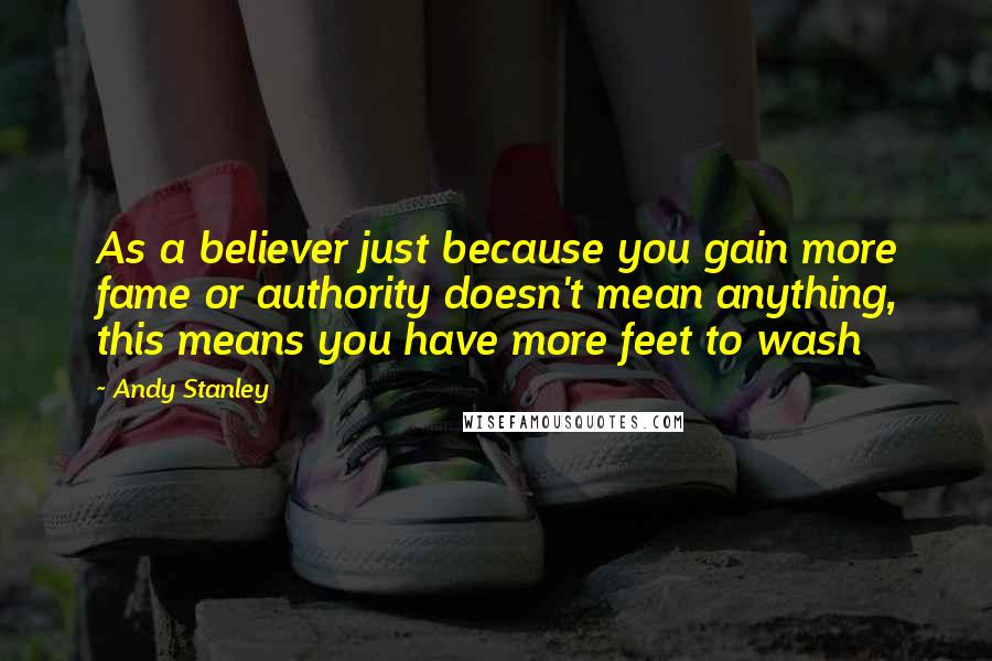 Andy Stanley Quotes: As a believer just because you gain more fame or authority doesn't mean anything, this means you have more feet to wash