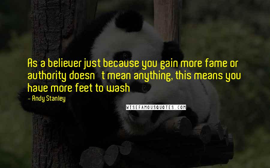 Andy Stanley Quotes: As a believer just because you gain more fame or authority doesn't mean anything, this means you have more feet to wash