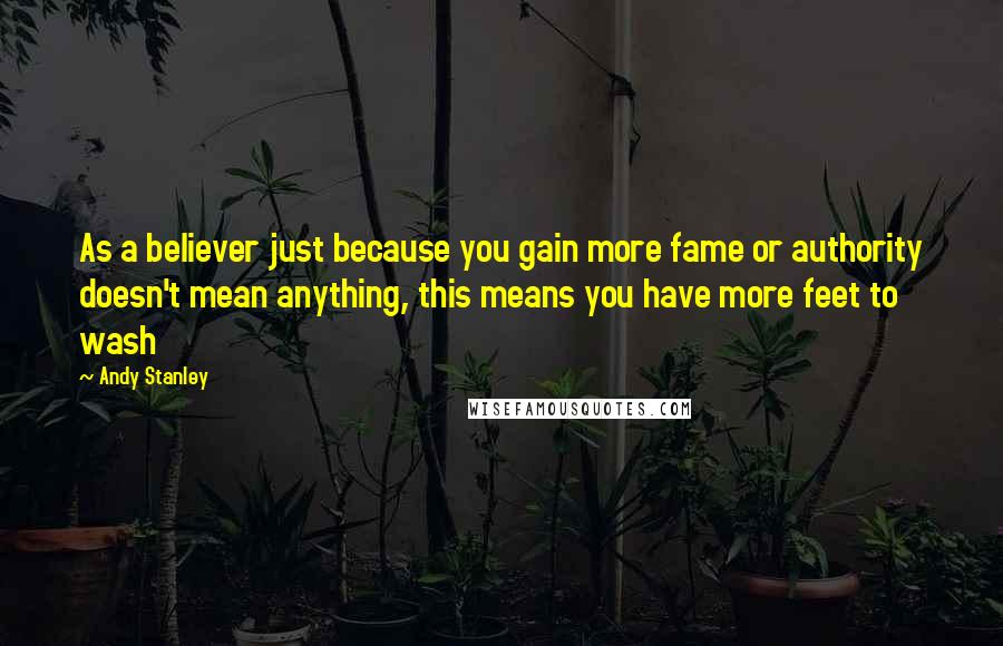 Andy Stanley Quotes: As a believer just because you gain more fame or authority doesn't mean anything, this means you have more feet to wash