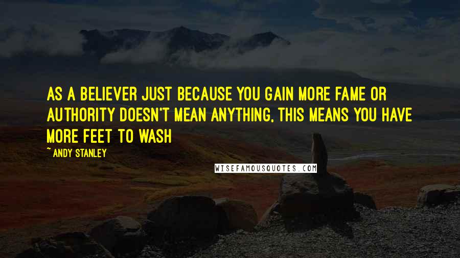 Andy Stanley Quotes: As a believer just because you gain more fame or authority doesn't mean anything, this means you have more feet to wash