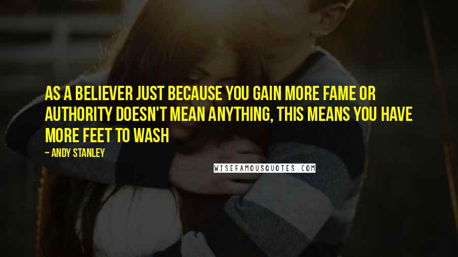 Andy Stanley Quotes: As a believer just because you gain more fame or authority doesn't mean anything, this means you have more feet to wash