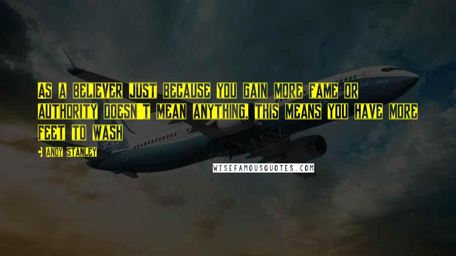 Andy Stanley Quotes: As a believer just because you gain more fame or authority doesn't mean anything, this means you have more feet to wash