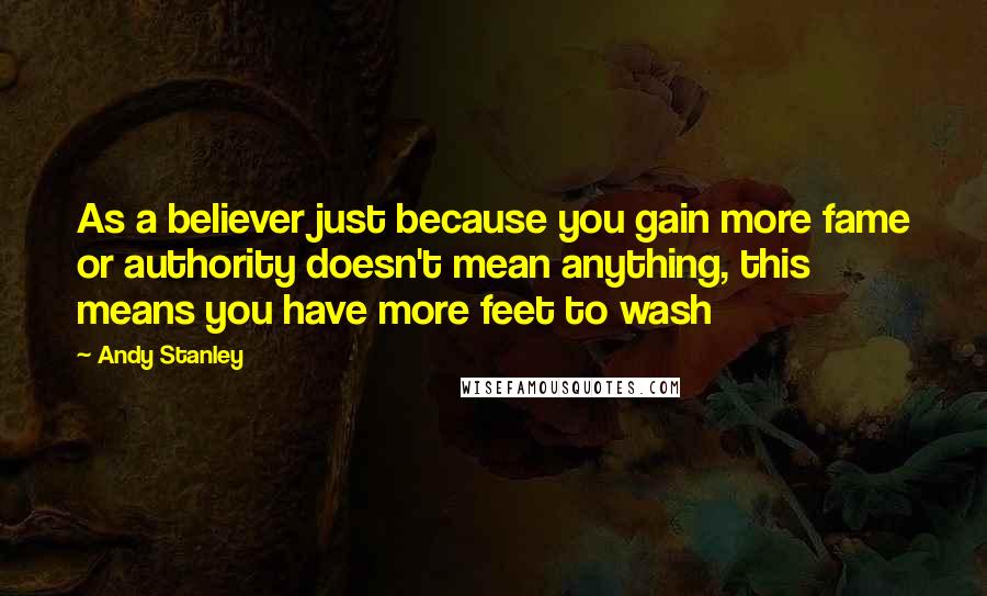 Andy Stanley Quotes: As a believer just because you gain more fame or authority doesn't mean anything, this means you have more feet to wash