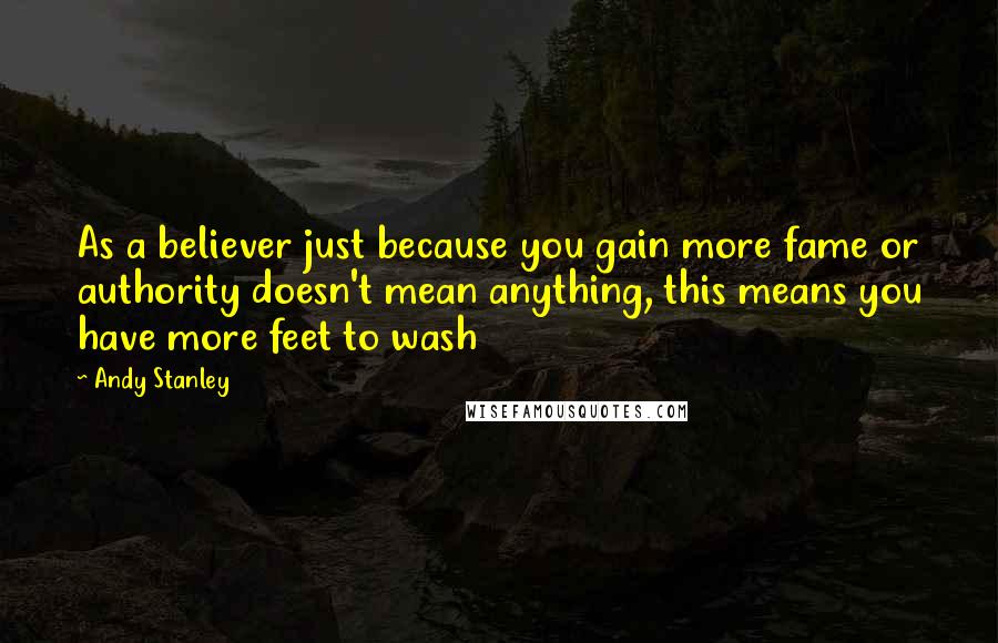 Andy Stanley Quotes: As a believer just because you gain more fame or authority doesn't mean anything, this means you have more feet to wash