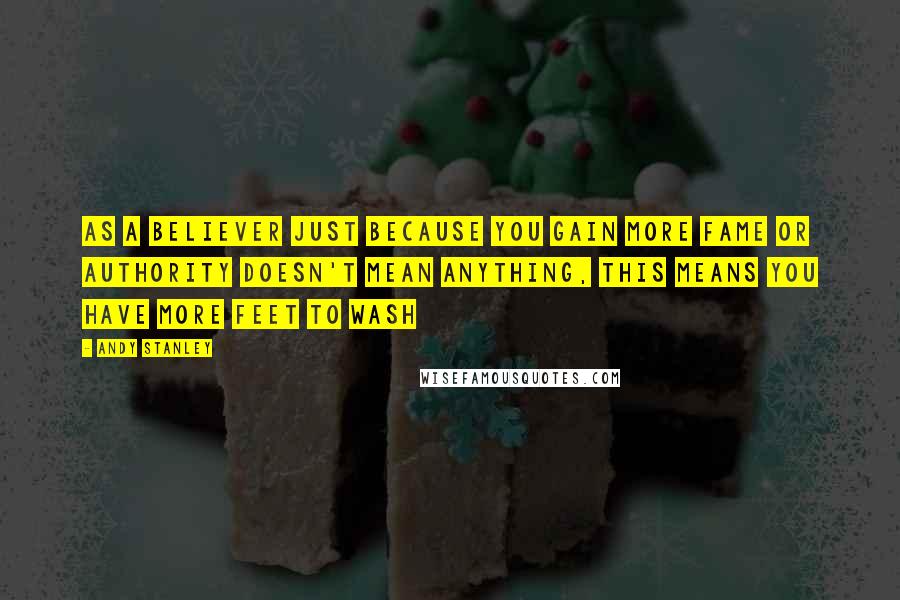 Andy Stanley Quotes: As a believer just because you gain more fame or authority doesn't mean anything, this means you have more feet to wash