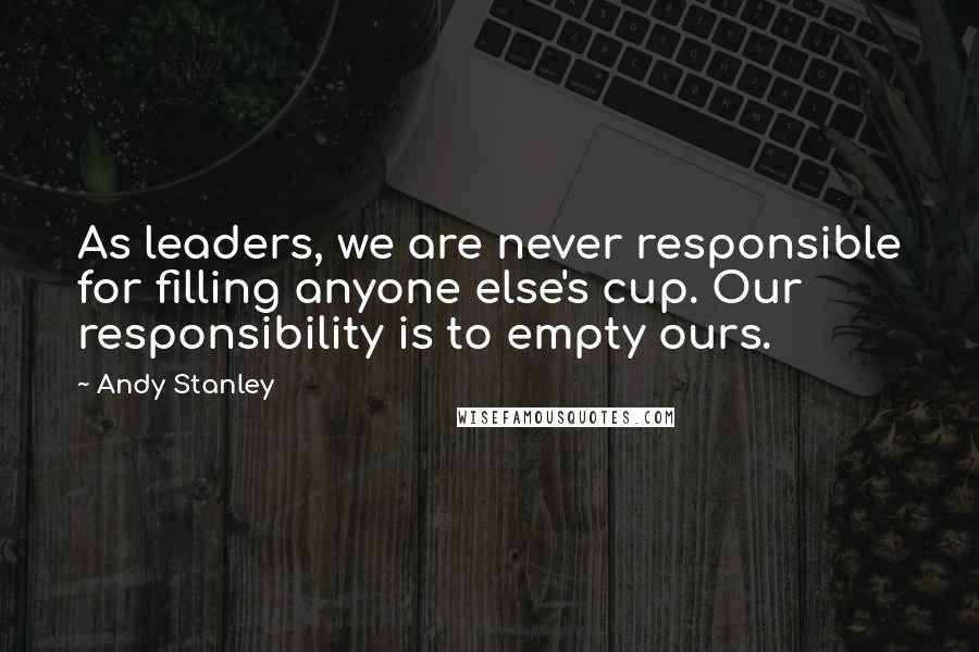 Andy Stanley Quotes: As leaders, we are never responsible for filling anyone else's cup. Our responsibility is to empty ours.