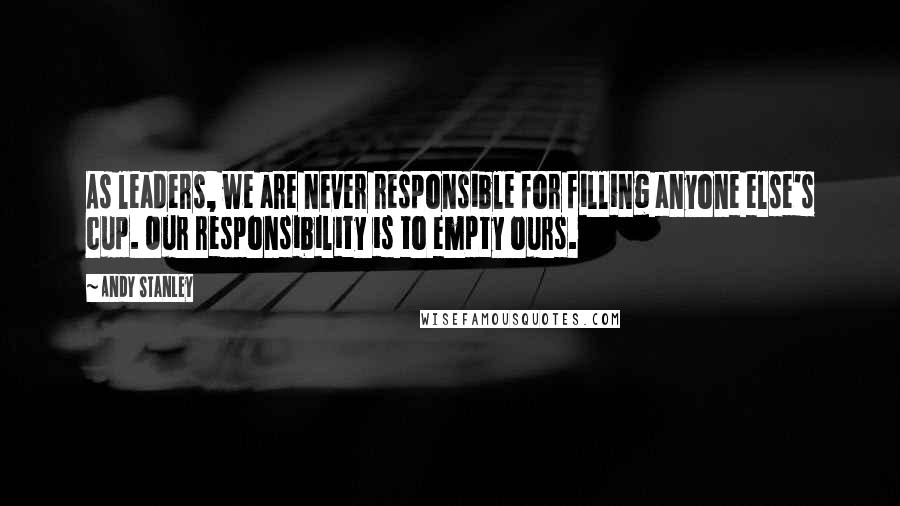 Andy Stanley Quotes: As leaders, we are never responsible for filling anyone else's cup. Our responsibility is to empty ours.