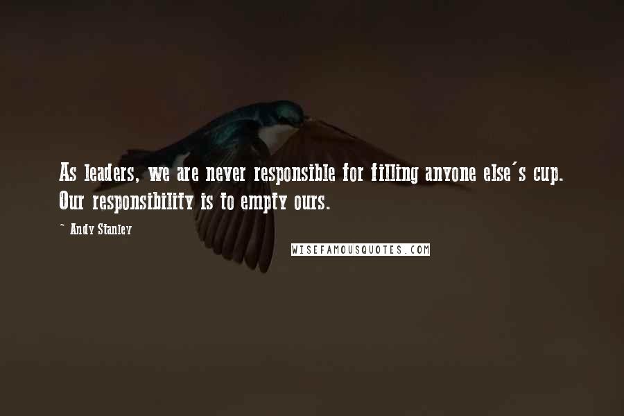 Andy Stanley Quotes: As leaders, we are never responsible for filling anyone else's cup. Our responsibility is to empty ours.