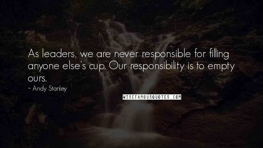 Andy Stanley Quotes: As leaders, we are never responsible for filling anyone else's cup. Our responsibility is to empty ours.