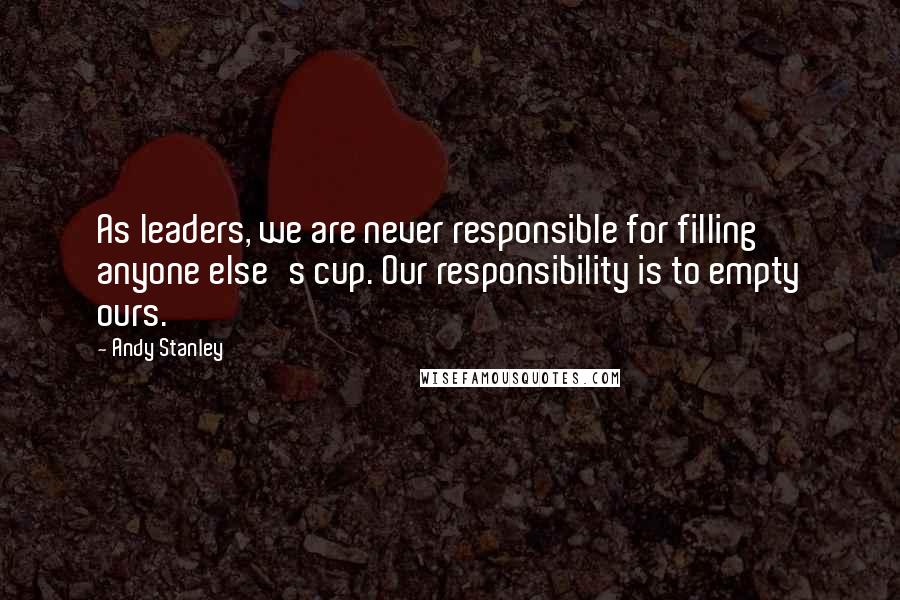 Andy Stanley Quotes: As leaders, we are never responsible for filling anyone else's cup. Our responsibility is to empty ours.