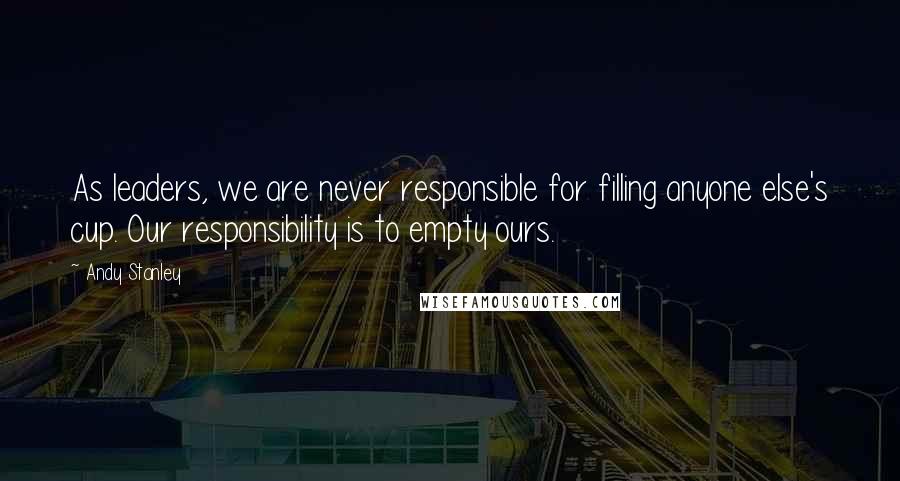 Andy Stanley Quotes: As leaders, we are never responsible for filling anyone else's cup. Our responsibility is to empty ours.