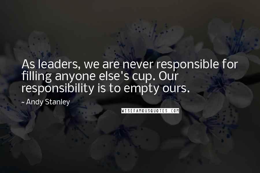 Andy Stanley Quotes: As leaders, we are never responsible for filling anyone else's cup. Our responsibility is to empty ours.