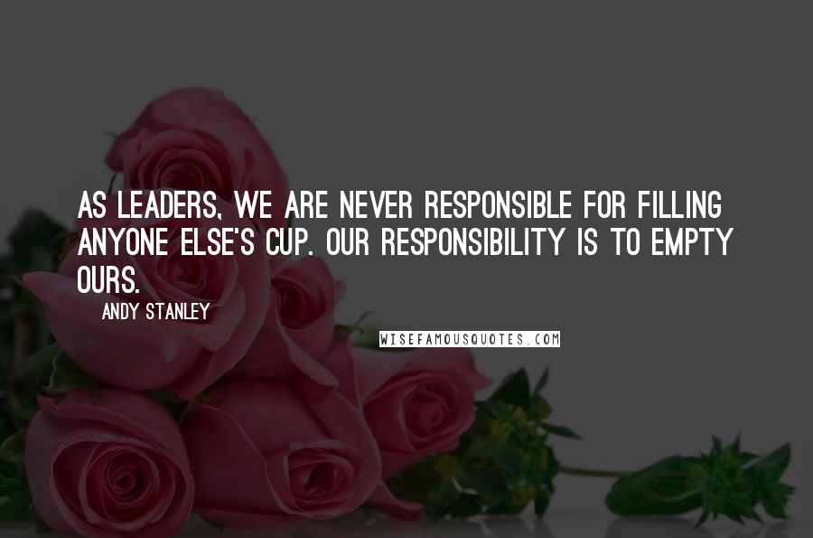 Andy Stanley Quotes: As leaders, we are never responsible for filling anyone else's cup. Our responsibility is to empty ours.
