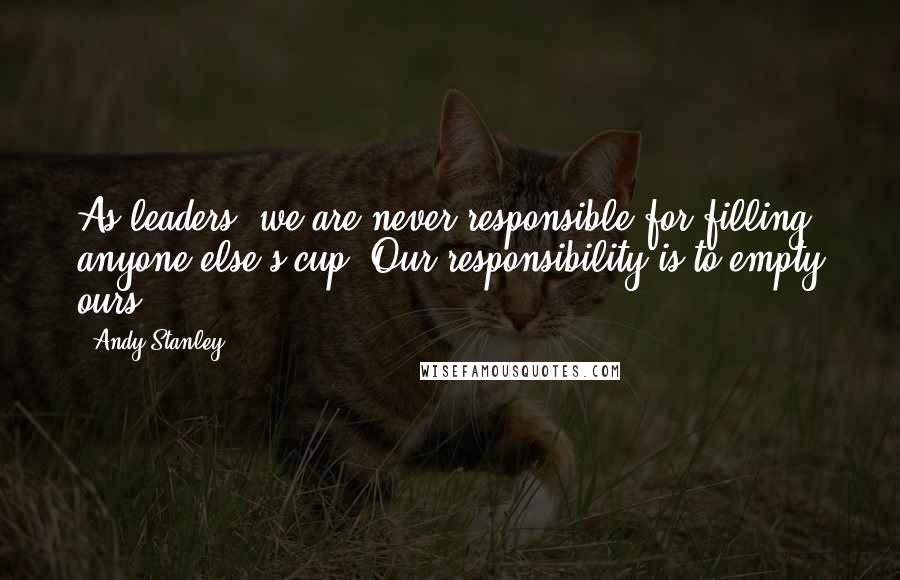 Andy Stanley Quotes: As leaders, we are never responsible for filling anyone else's cup. Our responsibility is to empty ours.
