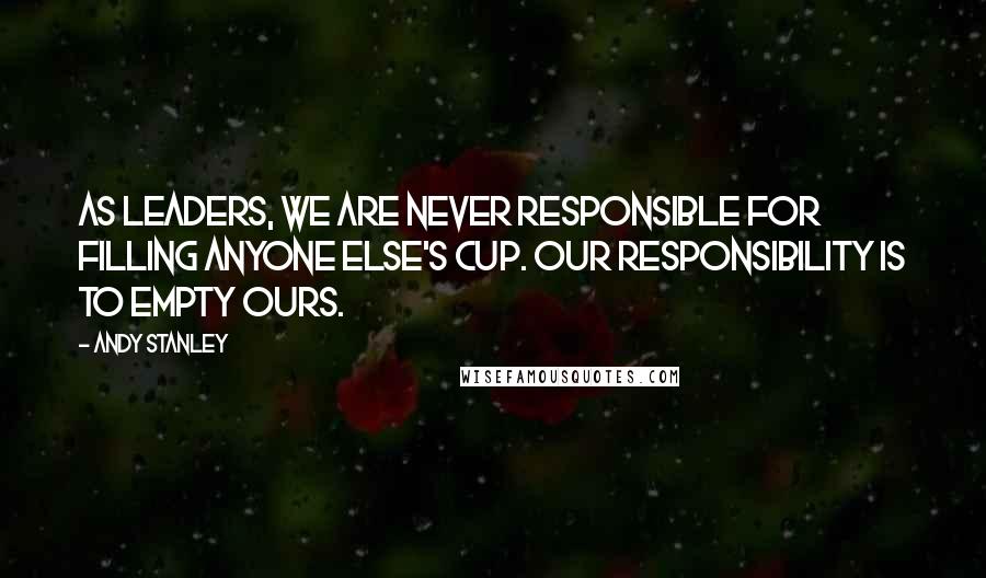 Andy Stanley Quotes: As leaders, we are never responsible for filling anyone else's cup. Our responsibility is to empty ours.