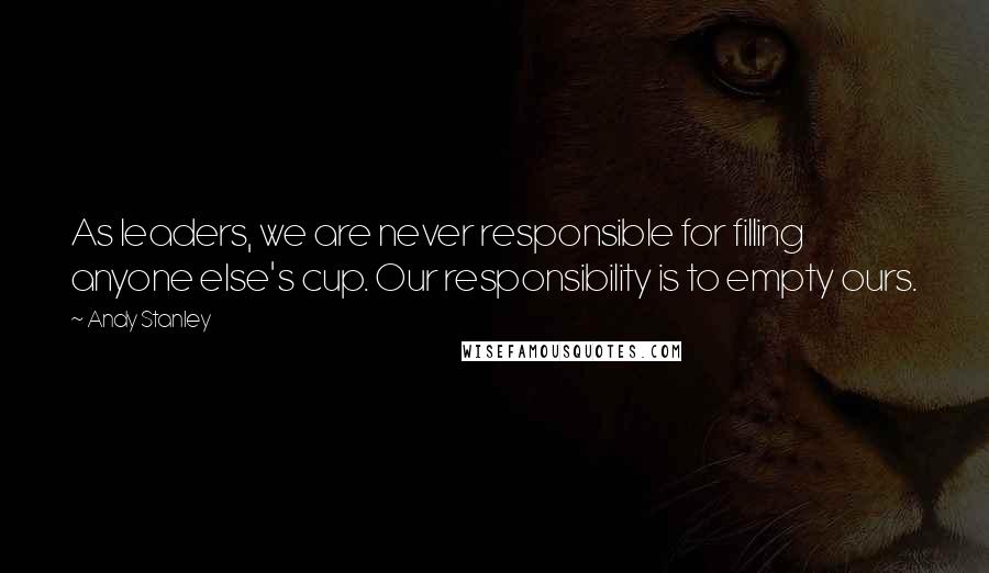 Andy Stanley Quotes: As leaders, we are never responsible for filling anyone else's cup. Our responsibility is to empty ours.