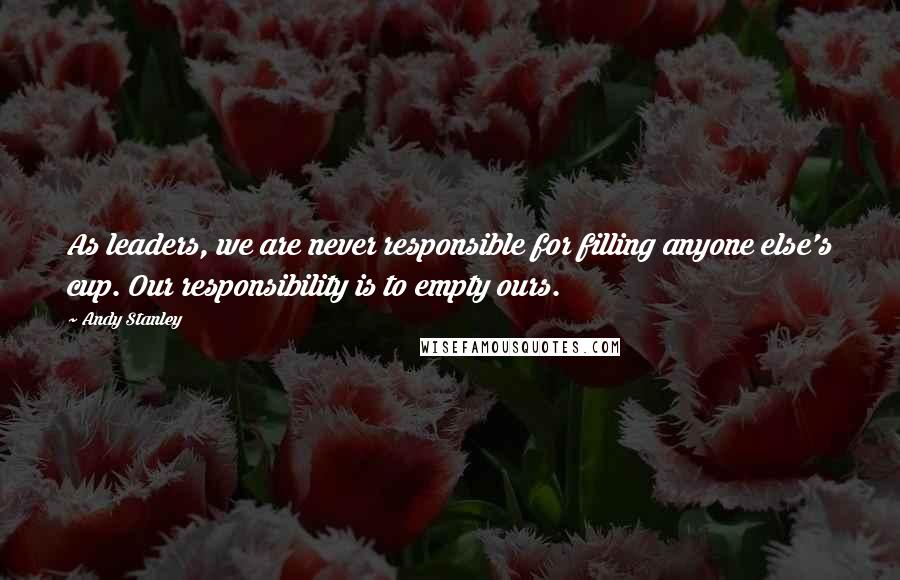 Andy Stanley Quotes: As leaders, we are never responsible for filling anyone else's cup. Our responsibility is to empty ours.