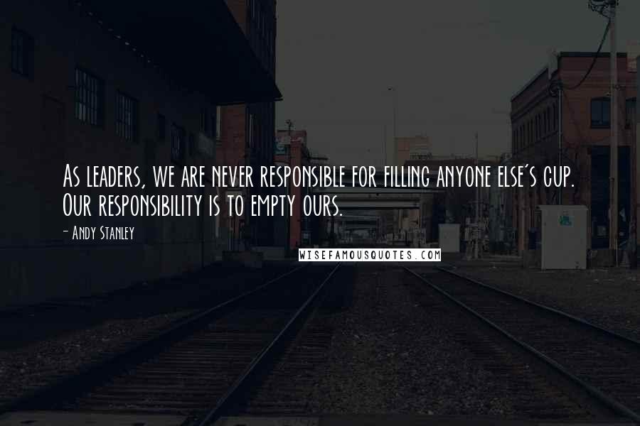 Andy Stanley Quotes: As leaders, we are never responsible for filling anyone else's cup. Our responsibility is to empty ours.