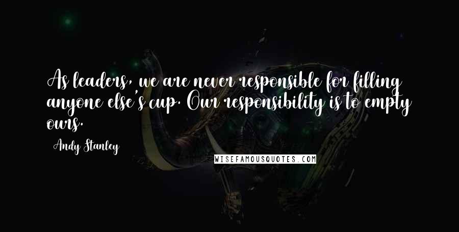 Andy Stanley Quotes: As leaders, we are never responsible for filling anyone else's cup. Our responsibility is to empty ours.