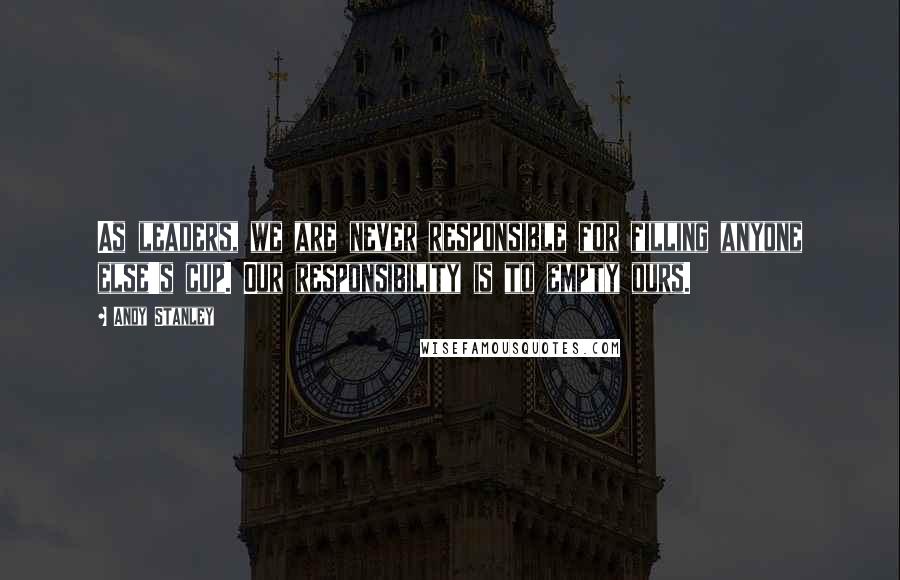 Andy Stanley Quotes: As leaders, we are never responsible for filling anyone else's cup. Our responsibility is to empty ours.