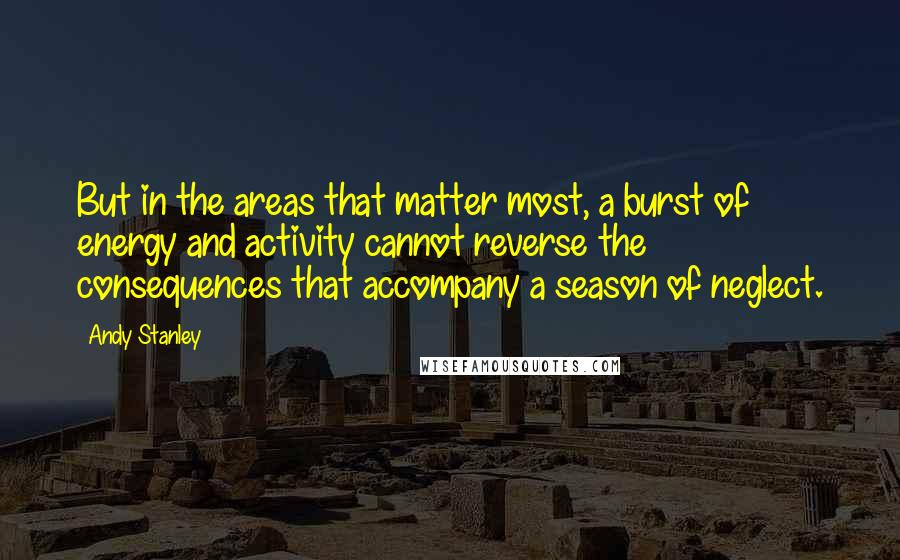 Andy Stanley Quotes: But in the areas that matter most, a burst of energy and activity cannot reverse the consequences that accompany a season of neglect.
