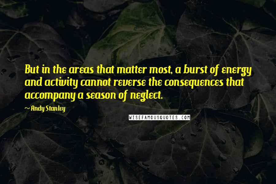 Andy Stanley Quotes: But in the areas that matter most, a burst of energy and activity cannot reverse the consequences that accompany a season of neglect.