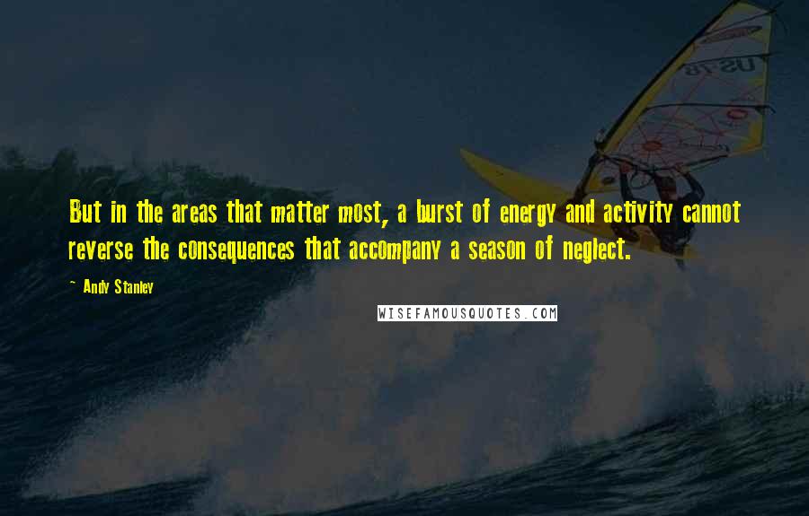 Andy Stanley Quotes: But in the areas that matter most, a burst of energy and activity cannot reverse the consequences that accompany a season of neglect.