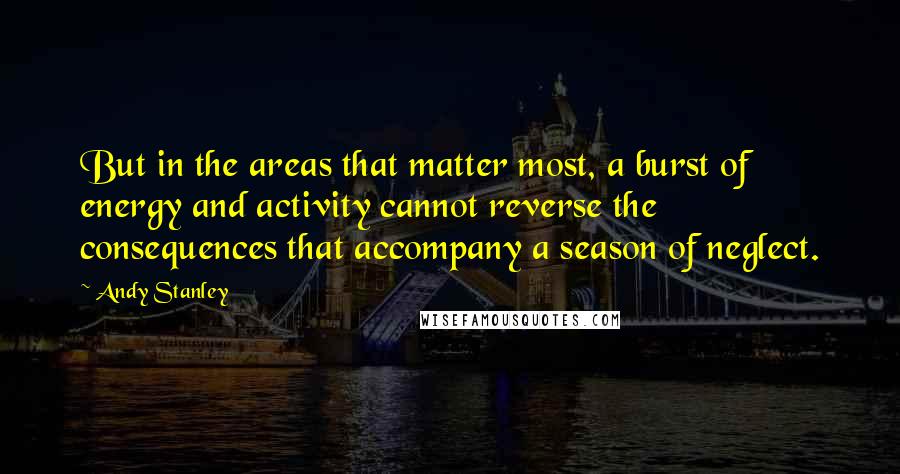 Andy Stanley Quotes: But in the areas that matter most, a burst of energy and activity cannot reverse the consequences that accompany a season of neglect.