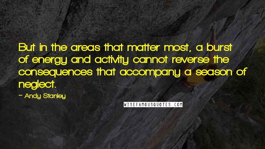 Andy Stanley Quotes: But in the areas that matter most, a burst of energy and activity cannot reverse the consequences that accompany a season of neglect.