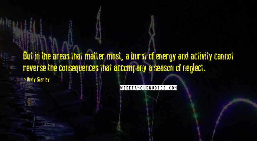 Andy Stanley Quotes: But in the areas that matter most, a burst of energy and activity cannot reverse the consequences that accompany a season of neglect.