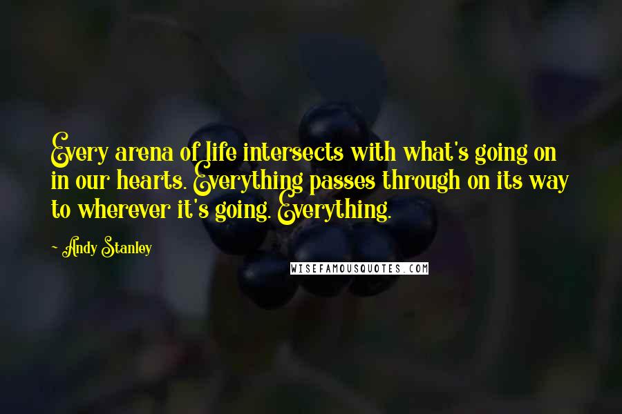 Andy Stanley Quotes: Every arena of life intersects with what's going on in our hearts. Everything passes through on its way to wherever it's going. Everything.