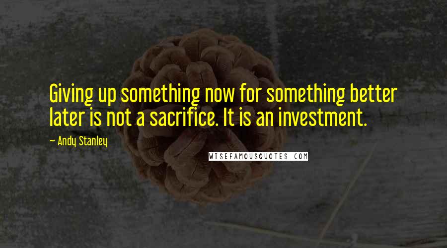 Andy Stanley Quotes: Giving up something now for something better later is not a sacrifice. It is an investment.