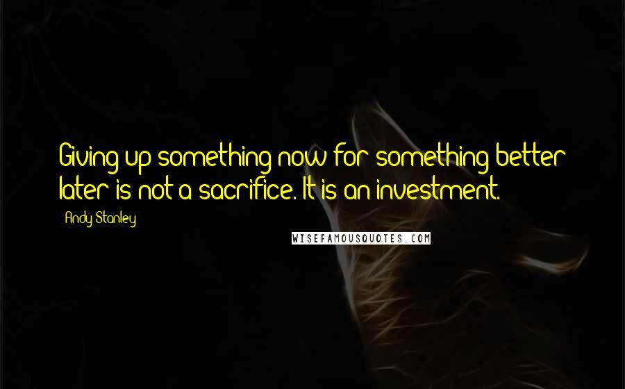 Andy Stanley Quotes: Giving up something now for something better later is not a sacrifice. It is an investment.