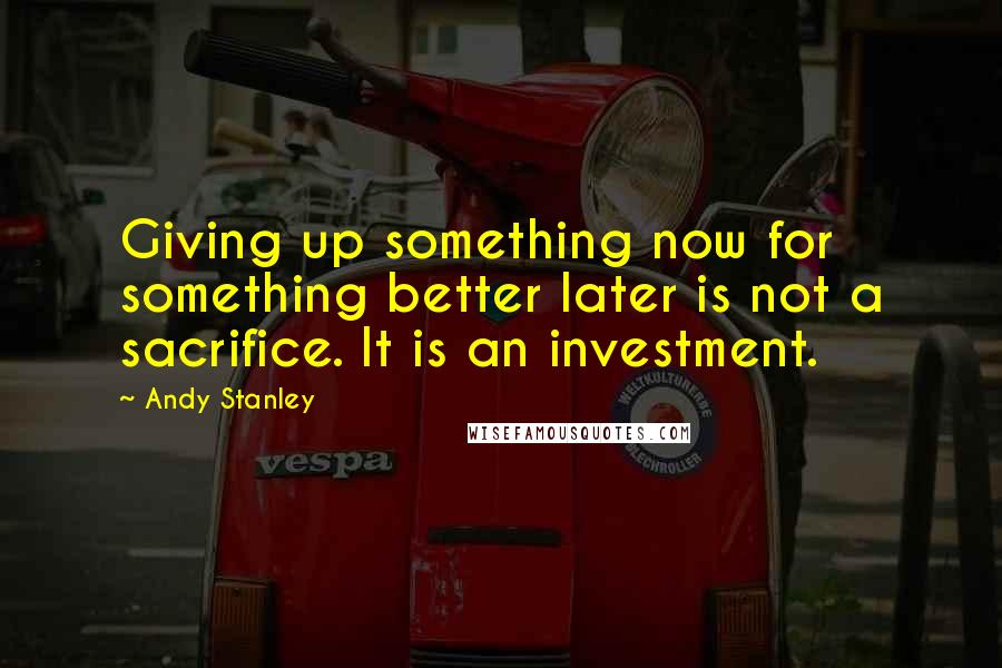 Andy Stanley Quotes: Giving up something now for something better later is not a sacrifice. It is an investment.