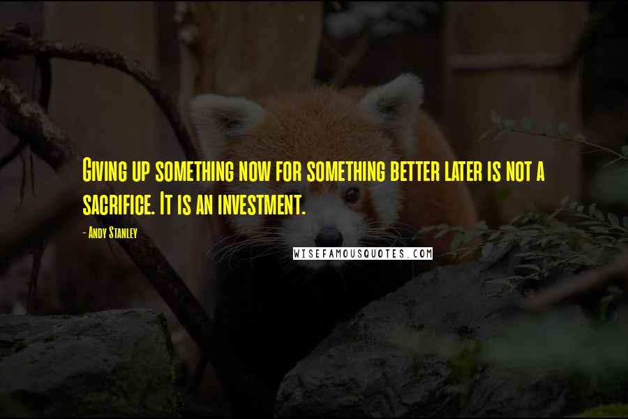 Andy Stanley Quotes: Giving up something now for something better later is not a sacrifice. It is an investment.