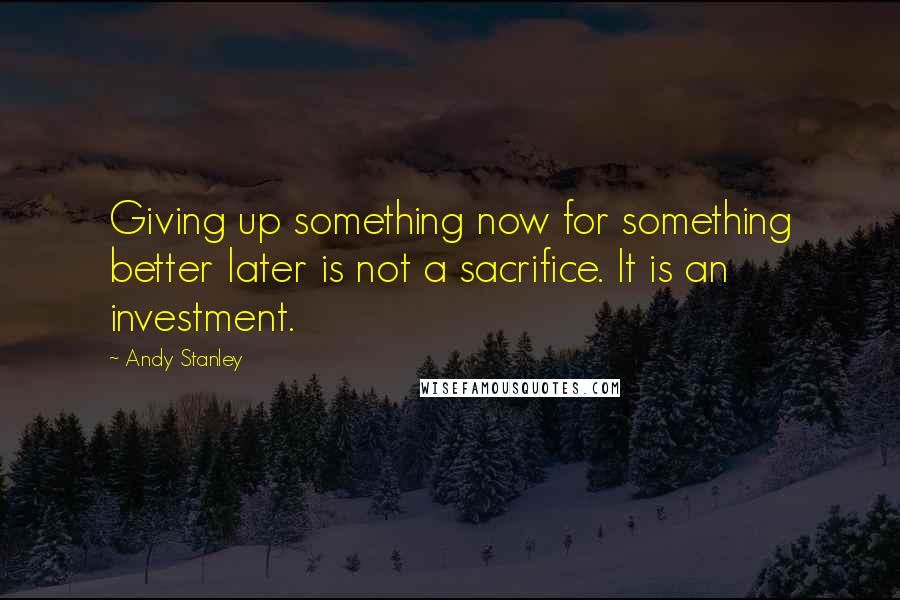 Andy Stanley Quotes: Giving up something now for something better later is not a sacrifice. It is an investment.