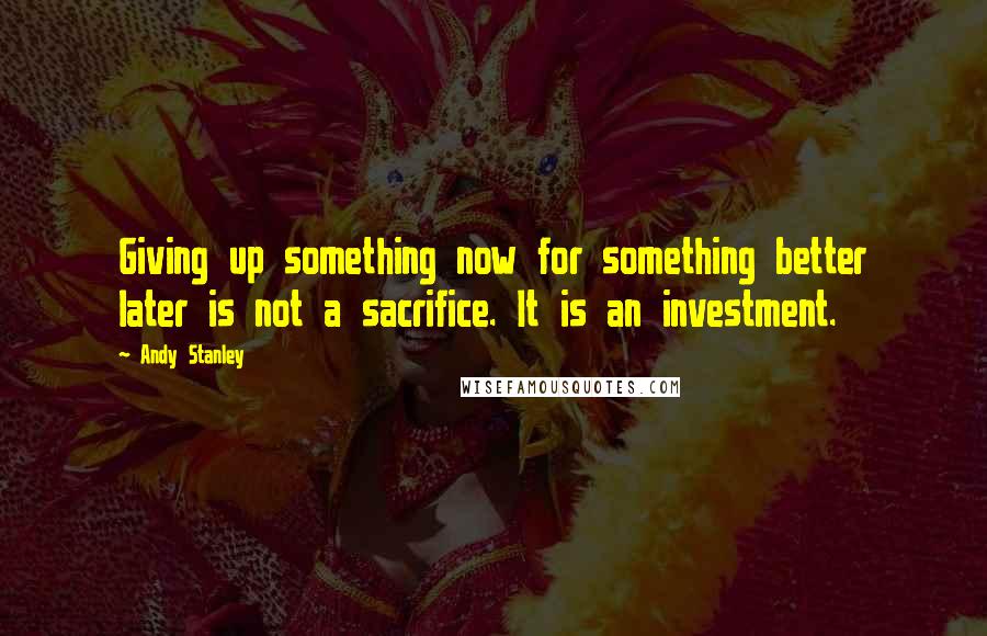 Andy Stanley Quotes: Giving up something now for something better later is not a sacrifice. It is an investment.