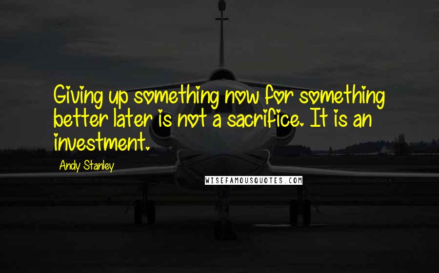 Andy Stanley Quotes: Giving up something now for something better later is not a sacrifice. It is an investment.