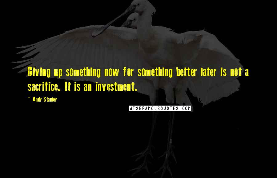 Andy Stanley Quotes: Giving up something now for something better later is not a sacrifice. It is an investment.