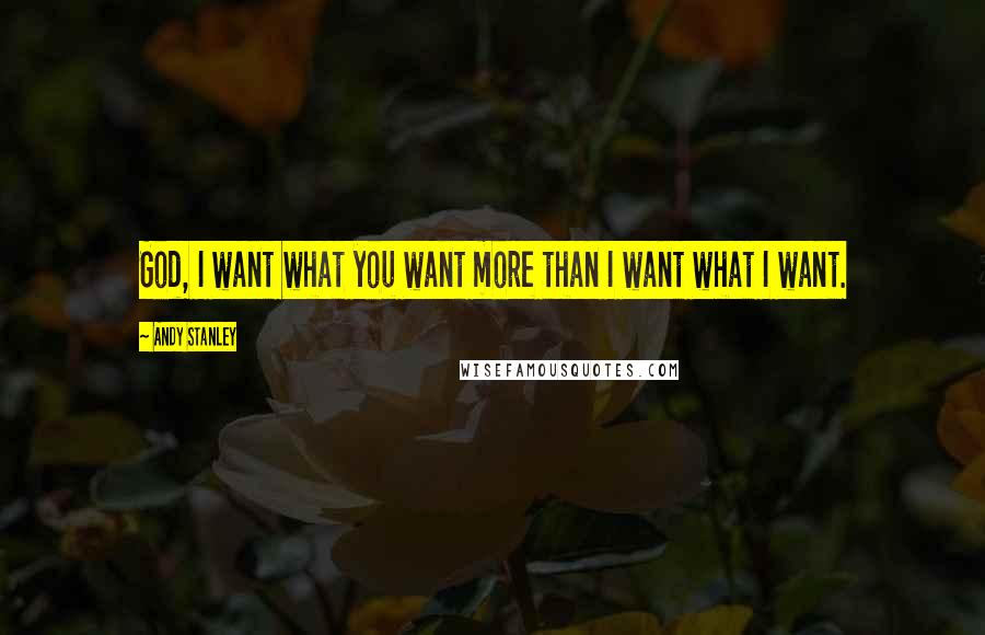 Andy Stanley Quotes: God, I want what you want more than I want what I want.