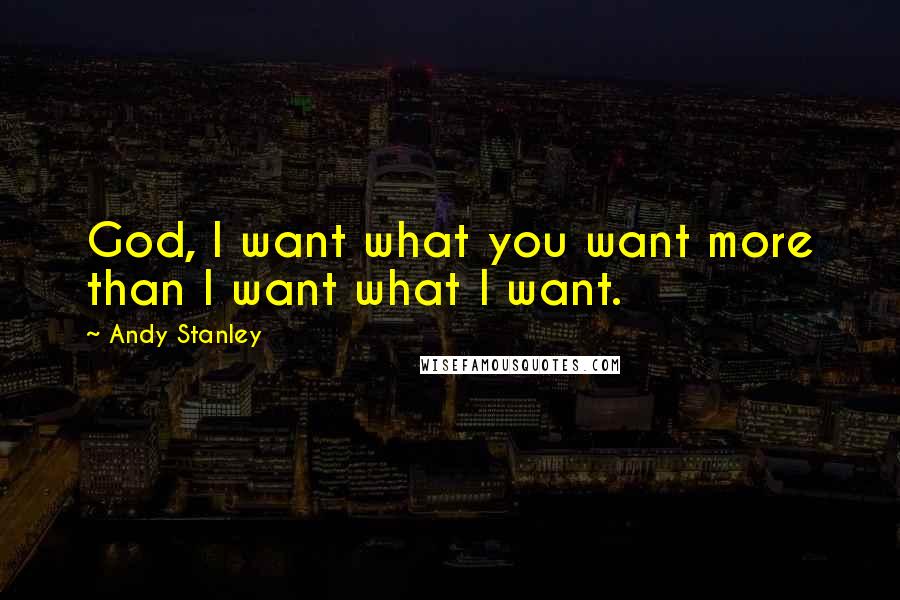Andy Stanley Quotes: God, I want what you want more than I want what I want.