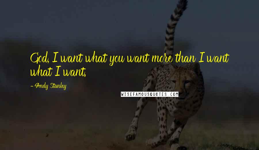 Andy Stanley Quotes: God, I want what you want more than I want what I want.