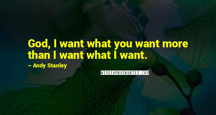 Andy Stanley Quotes: God, I want what you want more than I want what I want.