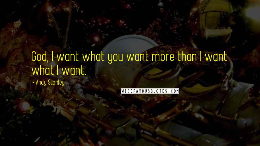 Andy Stanley Quotes: God, I want what you want more than I want what I want.