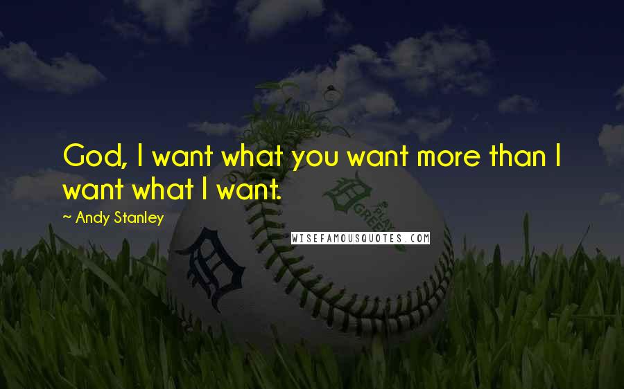 Andy Stanley Quotes: God, I want what you want more than I want what I want.