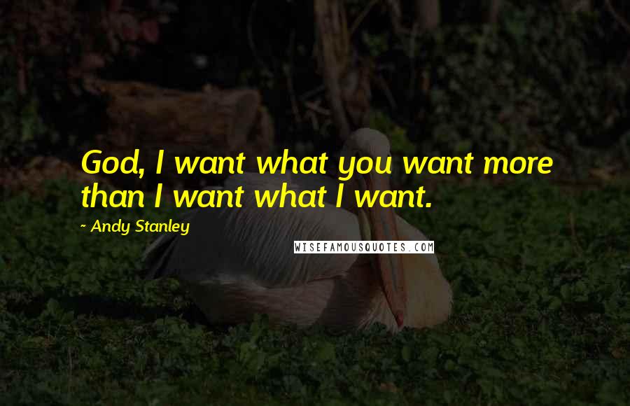Andy Stanley Quotes: God, I want what you want more than I want what I want.