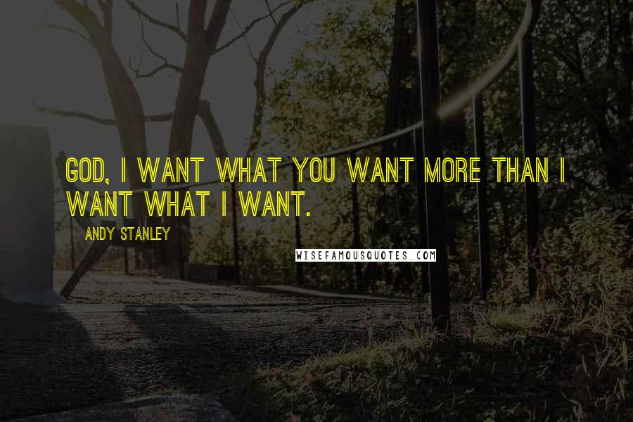 Andy Stanley Quotes: God, I want what you want more than I want what I want.