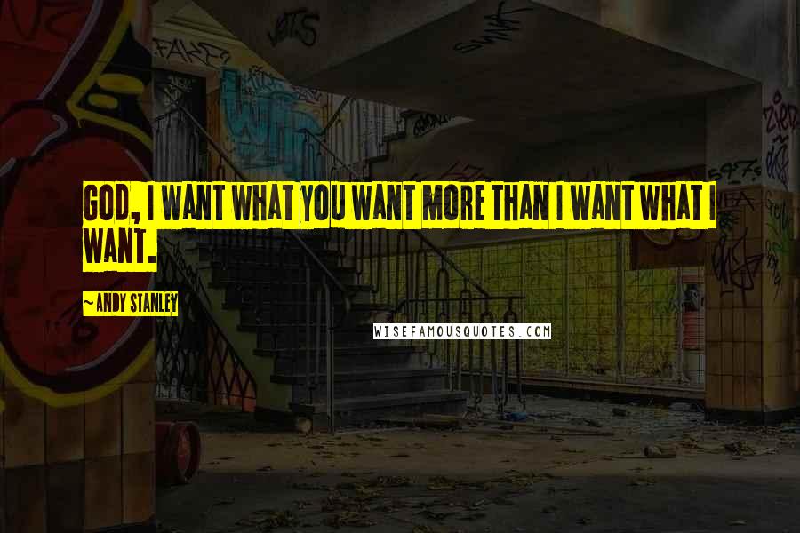 Andy Stanley Quotes: God, I want what you want more than I want what I want.